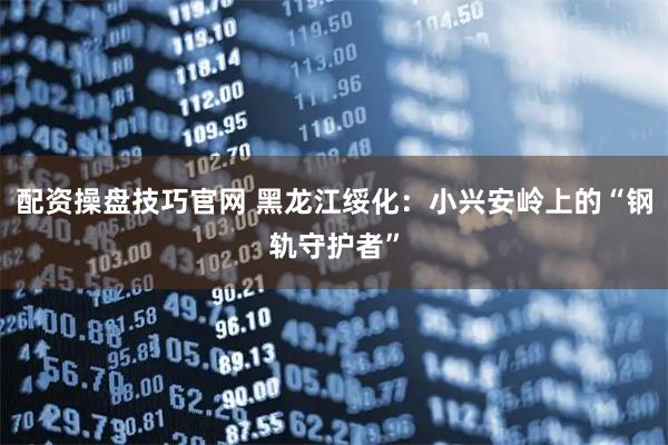 配资操盘技巧官网 黑龙江绥化：小兴安岭上的“钢轨守护者”