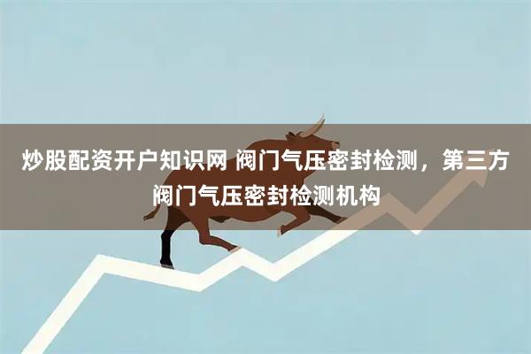 炒股配资开户知识网 阀门气压密封检测，第三方阀门气压密封检测机构