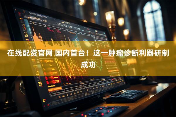 在线配资官网 国内首台！这一肿瘤诊断利器研制成功
