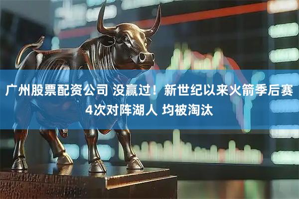 广州股票配资公司 没赢过！新世纪以来火箭季后赛4次对阵湖人 均被淘汰