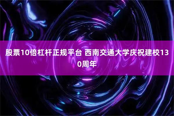 股票10倍杠杆正规平台 西南交通大学庆祝建校130周年