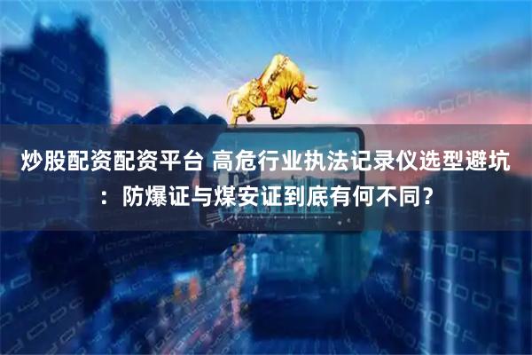 炒股配资配资平台 高危行业执法记录仪选型避坑：防爆证与煤安证到底有何不同？
