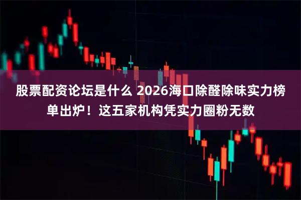 股票配资论坛是什么 2026海口除醛除味实力榜单出炉！这五家机构凭实力圈粉无数