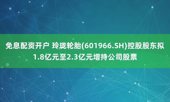 免息配资开户 玲珑轮胎(601966.SH)控股股东拟1.8亿元至2.3亿元增持公司股票